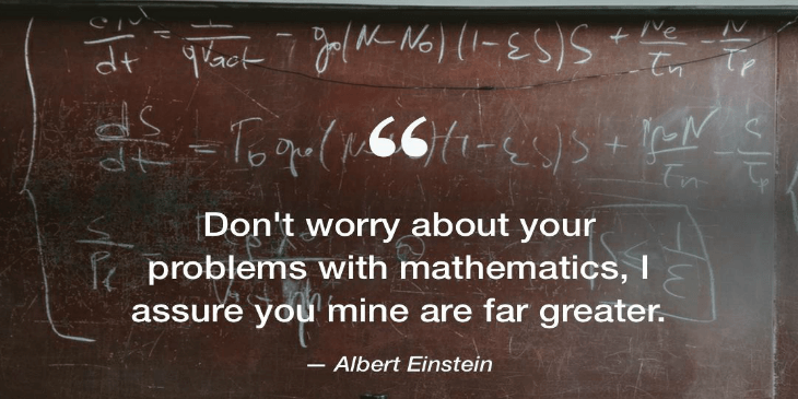 Don't worry about your problems with mathematics, I assure you mine are far greater. An Albert Einstein quote.